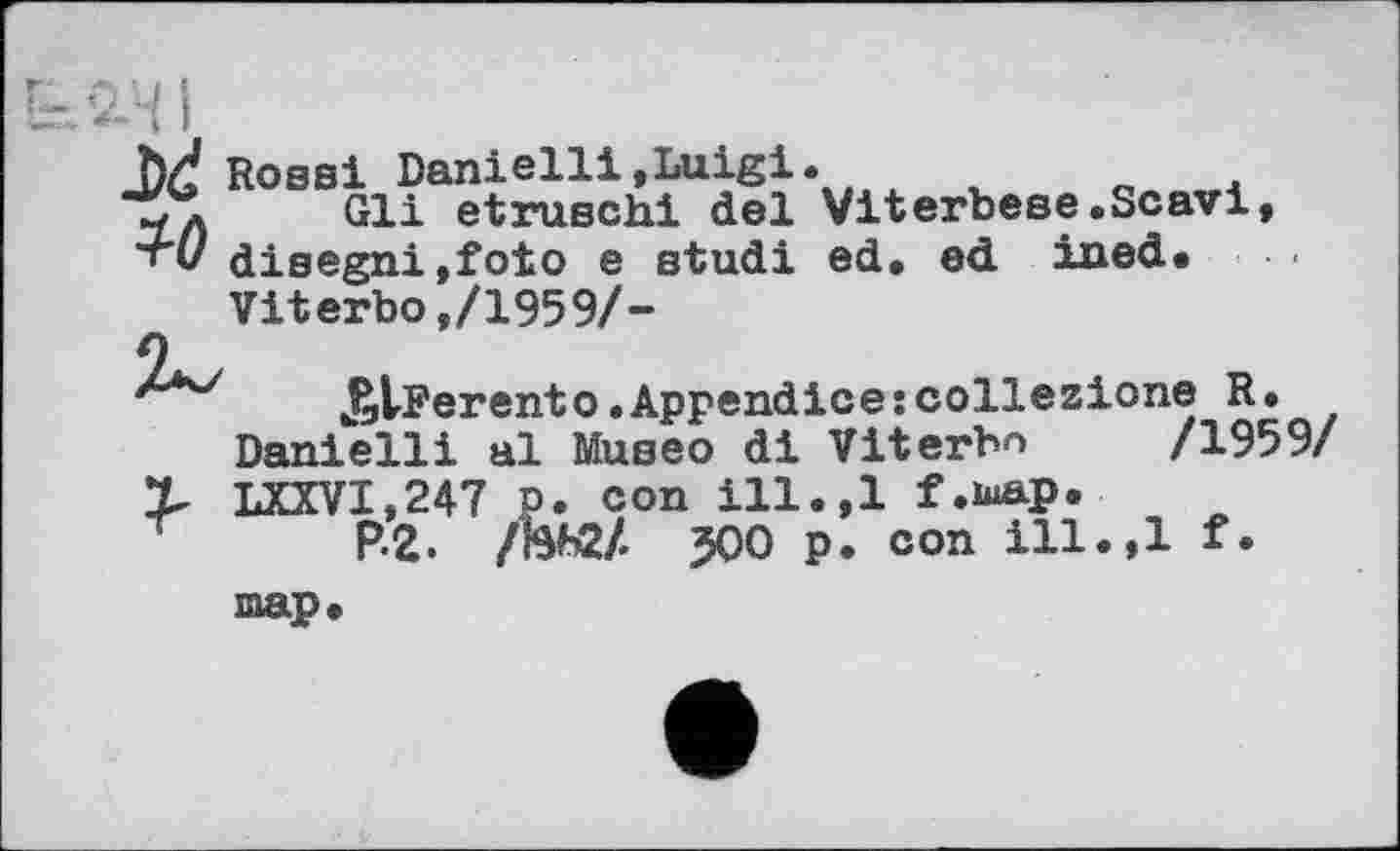 ﻿Rossi Danielli,Luigi.
Gli etruschi del Viterbese.Scavi, 'т'і/ disegni,foîo e studi ed. ed iaed.
Viterbo,/1959/-
J^Ferentо.Appendice:collezione R. Danielli al Museo di Viterbo /1959/ LXXVI,247 P. con ill.,1 f.map.
P-2. /НЬ2/. JOO p. con ill.,1 f. map.